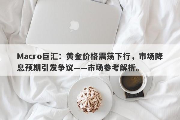 Macro巨汇：黄金价格震荡下行，市场降息预期引发争议——市场参考解析。