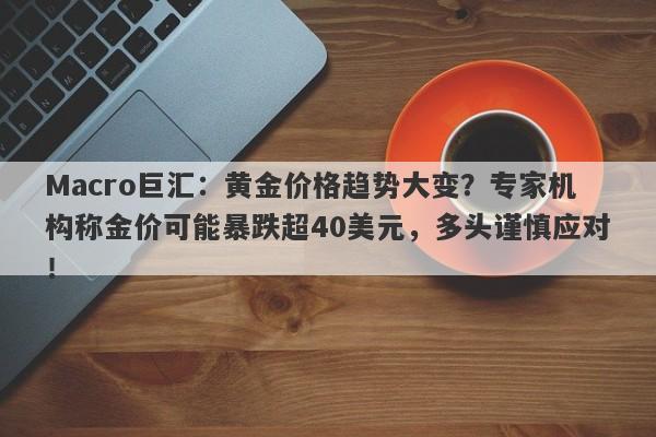 Macro巨汇：黄金价格趋势大变？专家机构称金价可能暴跌超40美元，多头谨慎应对！