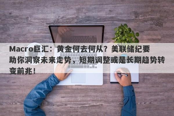 Macro巨汇：黄金何去何从？美联储纪要助你洞察未来走势，短期调整或是长期趋势转变前兆！