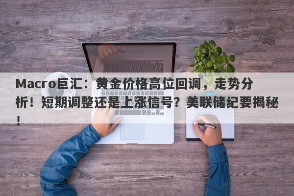 Macro巨汇：黄金价格高位回调，走势分析！短期调整还是上涨信号？美联储纪要揭秘！