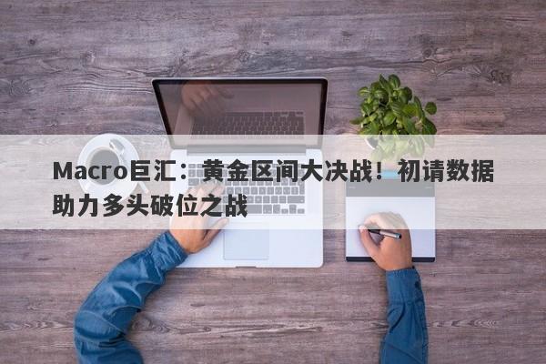 Macro巨汇：黄金区间大决战！初请数据助力多头破位之战