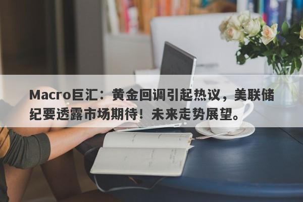 Macro巨汇：黄金回调引起热议，美联储纪要透露市场期待！未来走势展望。