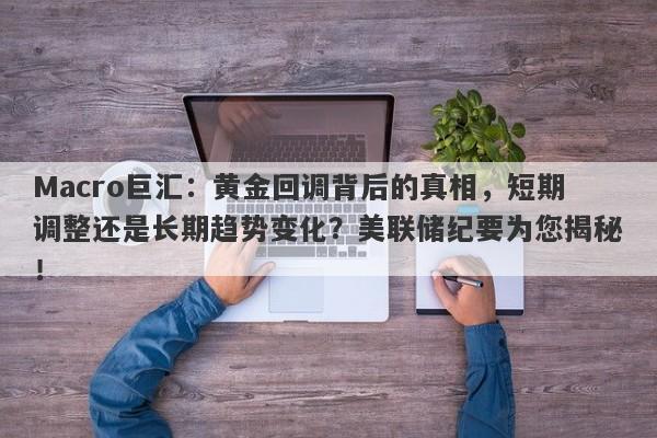 Macro巨汇：黄金回调背后的真相，短期调整还是长期趋势变化？美联储纪要为您揭秘！