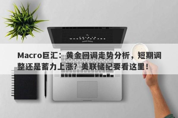 Macro巨汇：黄金回调走势分析，短期调整还是蓄力上涨？美联储纪要看这里！
