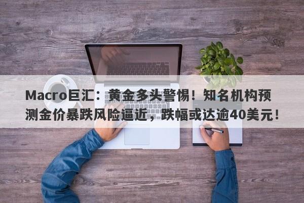 Macro巨汇：黄金多头警惕！知名机构预测金价暴跌风险逼近，跌幅或达逾40美元！