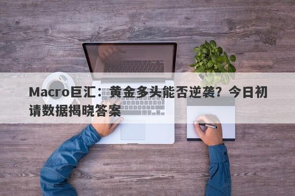 Macro巨汇：黄金多头能否逆袭？今日初请数据揭晓答案