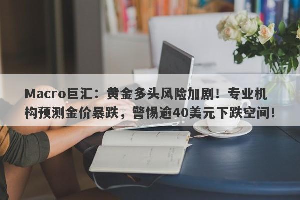 Macro巨汇：黄金多头风险加剧！专业机构预测金价暴跌，警惕逾40美元下跌空间！