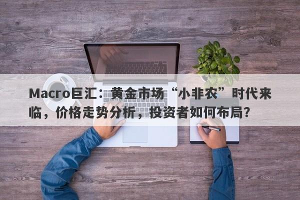 Macro巨汇：黄金市场“小非农”时代来临，价格走势分析，投资者如何布局？