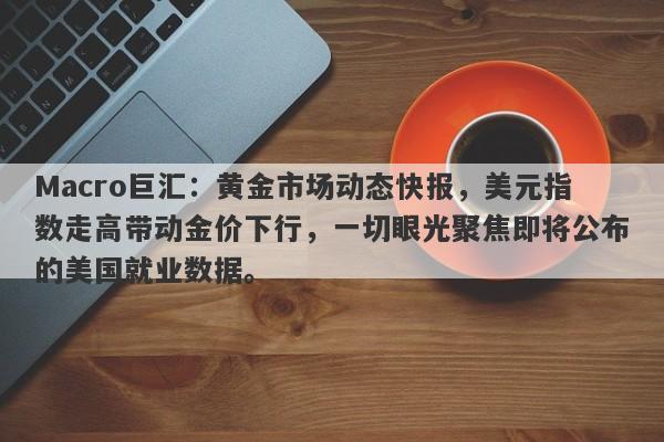 Macro巨汇：黄金市场动态快报，美元指数走高带动金价下行，一切眼光聚焦即将公布的美国就业数据。