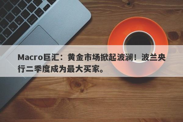 Macro巨汇：黄金市场掀起波澜！波兰央行二季度成为最大买家。
