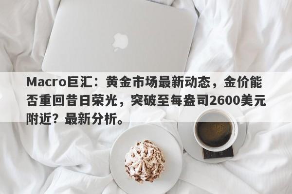 Macro巨汇：黄金市场最新动态，金价能否重回昔日荣光，突破至每盎司2600美元附近？最新分析。