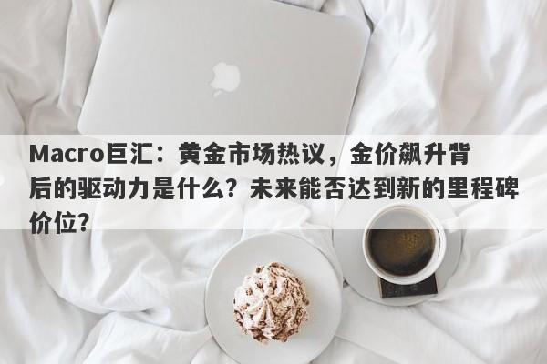 Macro巨汇：黄金市场热议，金价飙升背后的驱动力是什么？未来能否达到新的里程碑价位？