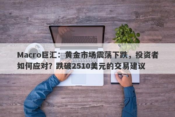 Macro巨汇：黄金市场震荡下跌，投资者如何应对？跌破2510美元的交易建议
