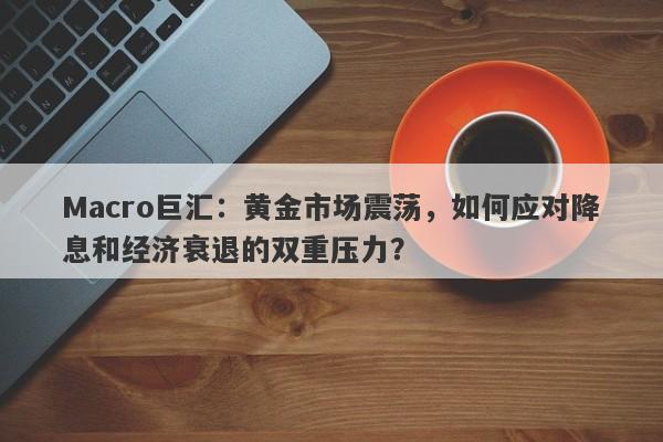 Macro巨汇：黄金市场震荡，如何应对降息和经济衰退的双重压力？