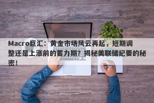 Macro巨汇：黄金市场风云再起，短期调整还是上涨前的蓄力期？揭秘美联储纪要的秘密！