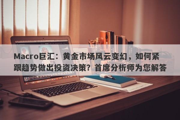 Macro巨汇：黄金市场风云变幻，如何紧跟趋势做出投资决策？首席分析师为您解答