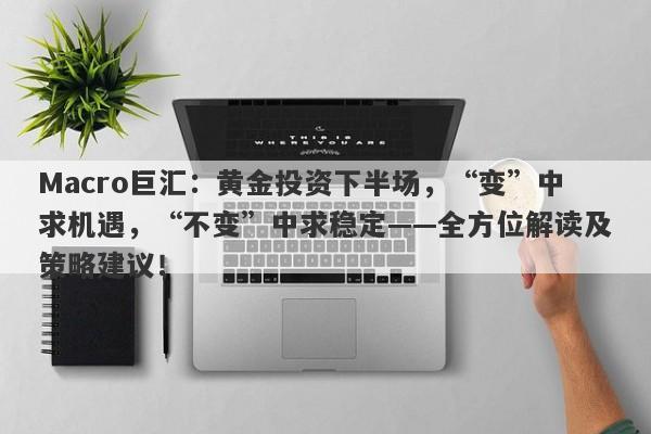Macro巨汇：黄金投资下半场，“变”中求机遇，“不变”中求稳定——全方位解读及策略建议！
