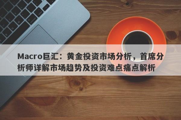 Macro巨汇：黄金投资市场分析，首席分析师详解市场趋势及投资难点痛点解析