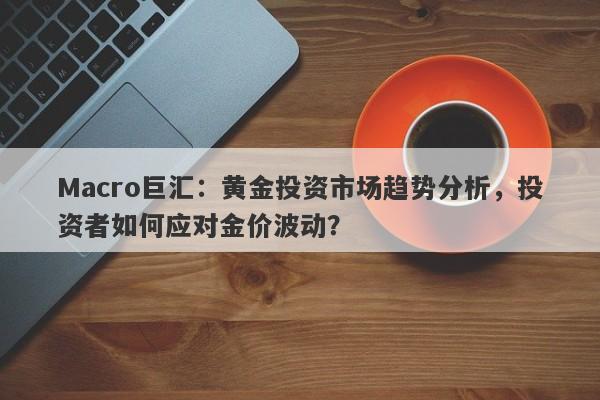 Macro巨汇：黄金投资市场趋势分析，投资者如何应对金价波动？