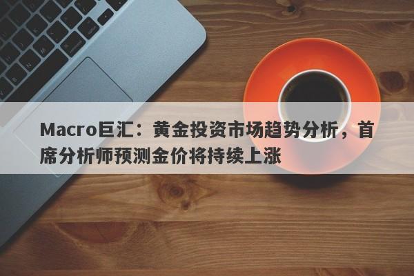 Macro巨汇：黄金投资市场趋势分析，首席分析师预测金价将持续上涨