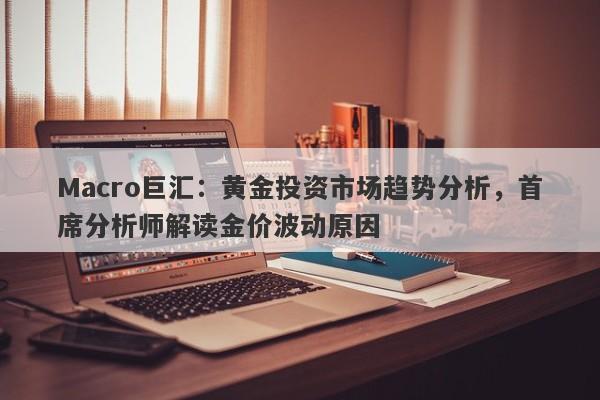 Macro巨汇：黄金投资市场趋势分析，首席分析师解读金价波动原因