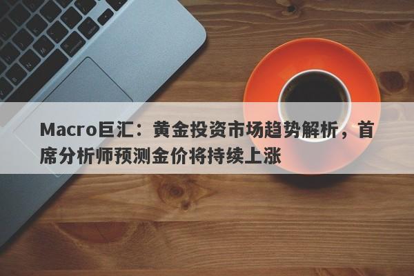Macro巨汇：黄金投资市场趋势解析，首席分析师预测金价将持续上涨