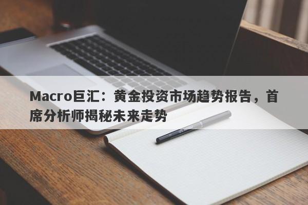 Macro巨汇：黄金投资市场趋势报告，首席分析师揭秘未来走势