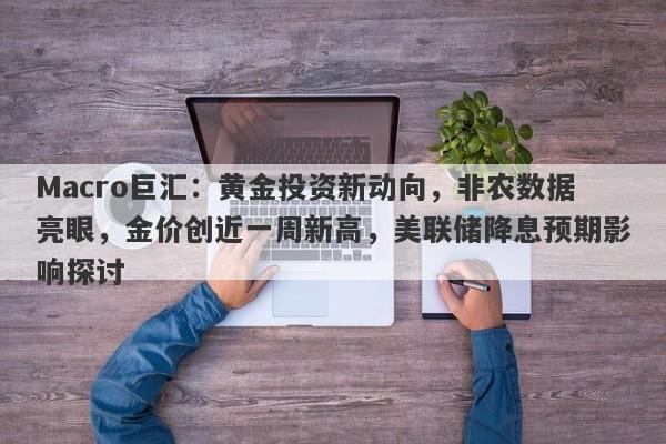 Macro巨汇：黄金投资新动向，非农数据亮眼，金价创近一周新高，美联储降息预期影响探讨