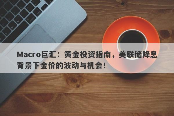 Macro巨汇：黄金投资指南，美联储降息背景下金价的波动与机会！