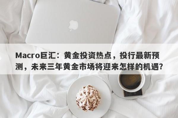Macro巨汇：黄金投资热点，投行最新预测，未来三年黄金市场将迎来怎样的机遇？