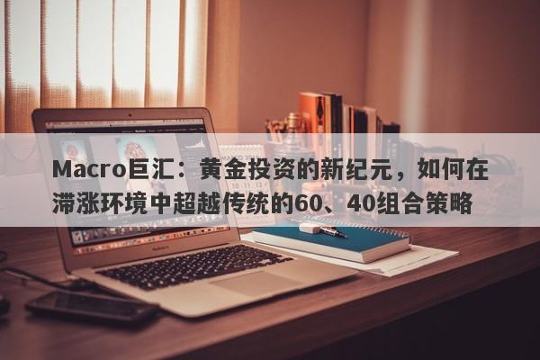 Macro巨汇：黄金投资的新纪元，如何在滞涨环境中超越传统的60、40组合策略