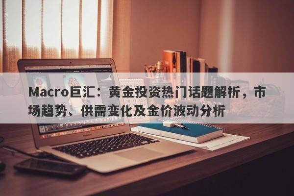 Macro巨汇：黄金投资热门话题解析，市场趋势、供需变化及金价波动分析