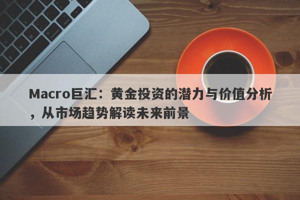 Macro巨汇：黄金投资的潜力与价值分析，从市场趋势解读未来前景