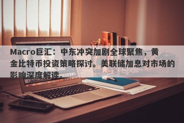 Macro巨汇：中东冲突加剧全球聚焦，黄金比特币投资策略探讨。美联储加息对市场的影响深度解读。