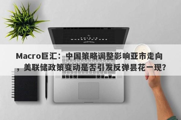 Macro巨汇：中国策略调整影响亚市走向，美联储政策变动是否引发反弹昙花一现？
