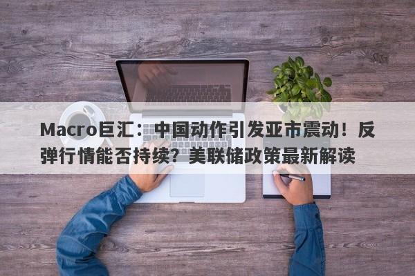 Macro巨汇：中国动作引发亚市震动！反弹行情能否持续？美联储政策最新解读