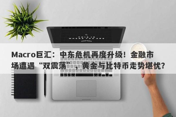 Macro巨汇：中东危机再度升级！金融市场遭遇“双震荡”，黄金与比特币走势堪忧？