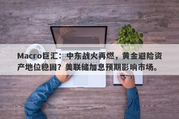 Macro巨汇：中东战火再燃，黄金避险资产地位稳固？美联储加息预期影响市场。