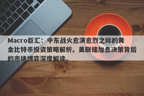 Macro巨汇：中东战火愈演愈烈之际的黄金比特币投资策略解析。美联储加息决策背后的市场博弈深度解读。