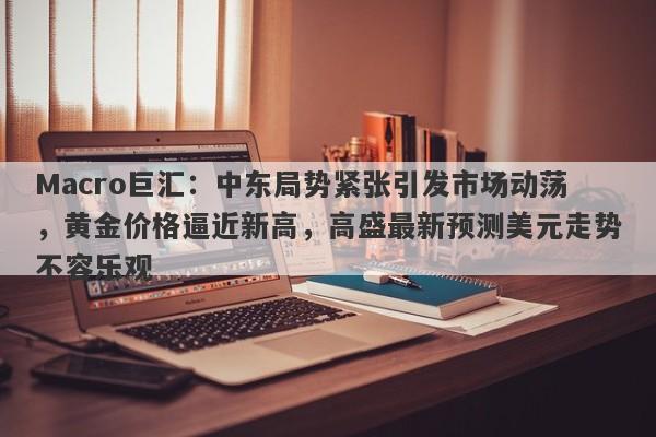 Macro巨汇：中东局势紧张引发市场动荡，黄金价格逼近新高，高盛最新预测美元走势不容乐观