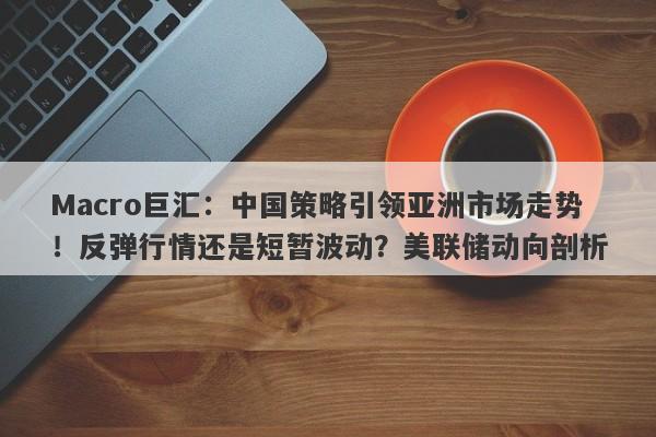 Macro巨汇：中国策略引领亚洲市场走势！反弹行情还是短暂波动？美联储动向剖析