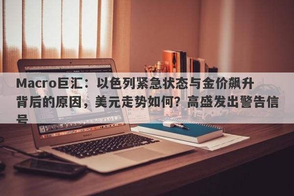 Macro巨汇：以色列紧急状态与金价飙升背后的原因，美元走势如何？高盛发出警告信号