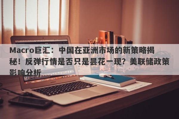 Macro巨汇：中国在亚洲市场的新策略揭秘！反弹行情是否只是昙花一现？美联储政策影响分析
