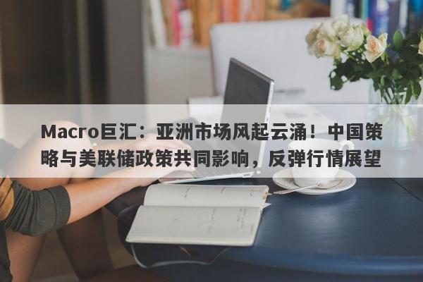 Macro巨汇：亚洲市场风起云涌！中国策略与美联储政策共同影响，反弹行情展望