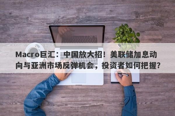 Macro巨汇：中国放大招！美联储加息动向与亚洲市场反弹机会，投资者如何把握？