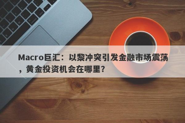 Macro巨汇：以黎冲突引发金融市场震荡，黄金投资机会在哪里？
