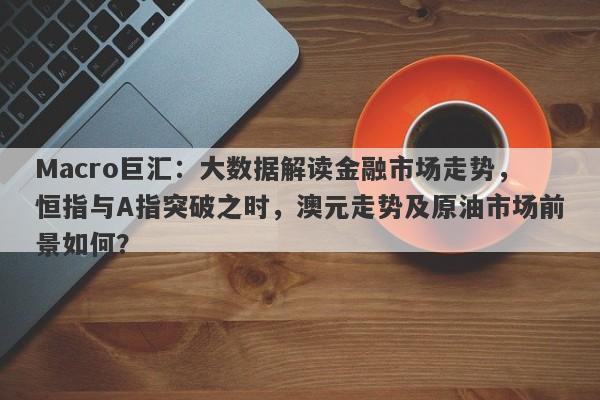 Macro巨汇：大数据解读金融市场走势，恒指与A指突破之时，澳元走势及原油市场前景如何？