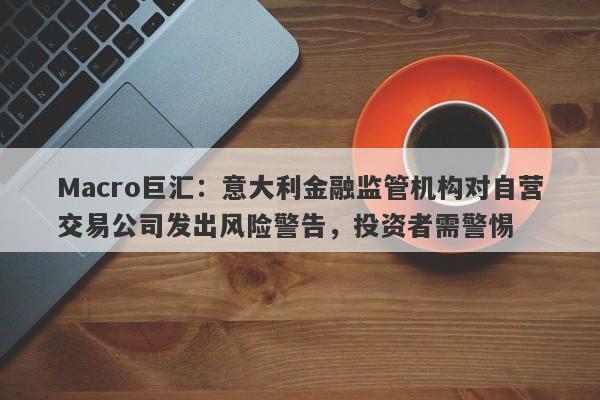 Macro巨汇：意大利金融监管机构对自营交易公司发出风险警告，投资者需警惕
