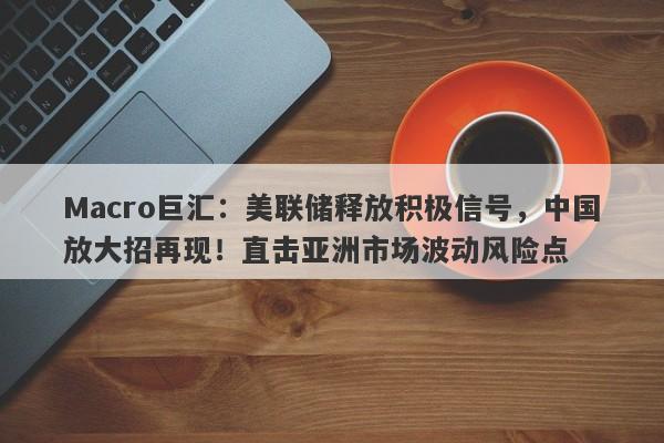 Macro巨汇：美联储释放积极信号，中国放大招再现！直击亚洲市场波动风险点