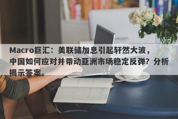 Macro巨汇：美联储加息引起轩然大波，中国如何应对并带动亚洲市场稳定反弹？分析揭示答案。